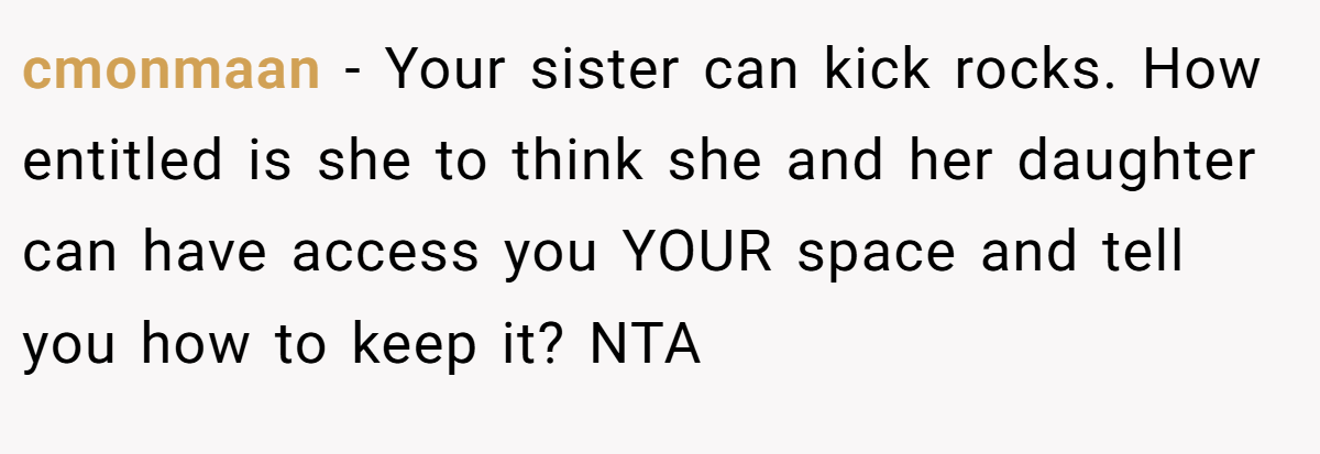 cmonmaan − Your sister can kick rocks. How entitled is she to think she and her daughter can have access you YOUR space and tell you how to keep it? NTA
