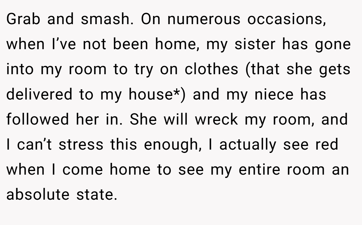 Grab and smash. On numerous occasions, when I’ve not been home, my sister has gone into my room to try on clothes (that she gets delivered to my house*) and my niece has followed her in. She will wreck my room, and I can’t stress this enough, I actually see red when I come home to see my entire room an absolute state.