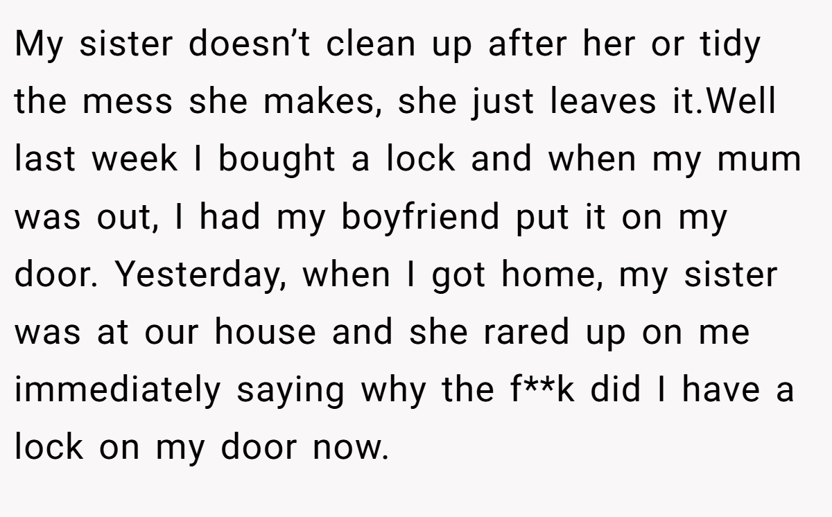 My sister doesn’t clean up after her or tidy the mess she makes, she just leaves it.Well last week I bought a lock and when my mum was out, I had my boyfriend put it on my door. Yesterday, when I got home, my sister was at our house and she rared up on me immediately saying why the f**k did I have a lock on my door now.