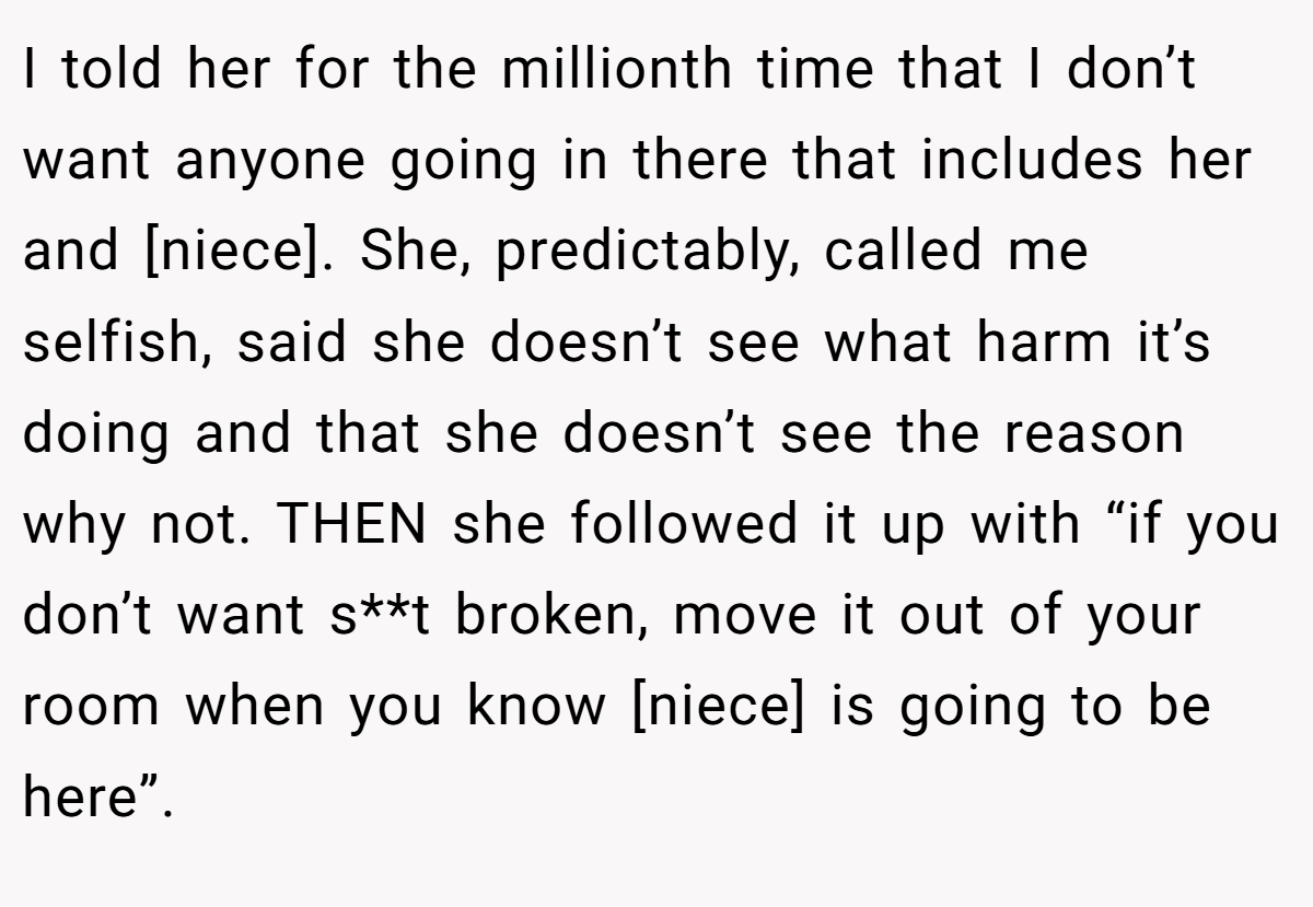 I told her for the millionth time that I don’t want anyone going in there that includes her and [niece]. She, predictably, called me selfish, said she doesn’t see what harm it’s doing and that she doesn’t see the reason why not. THEN she followed it up with “if you don’t want s**t broken, move it out of your room when you know [niece] is going to be here”.