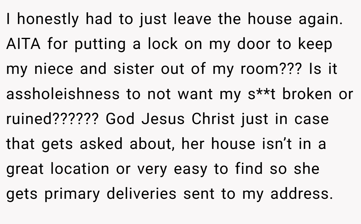I honestly had to just leave the house again. AITA for putting a lock on my door to keep my niece and sister out of my room??? Is it assholeishness to not want my s**t broken or ruined?????? God Jesus Christ just in case that gets asked about, her house isn’t in a great location or very easy to find so she gets primary deliveries sent to my address.