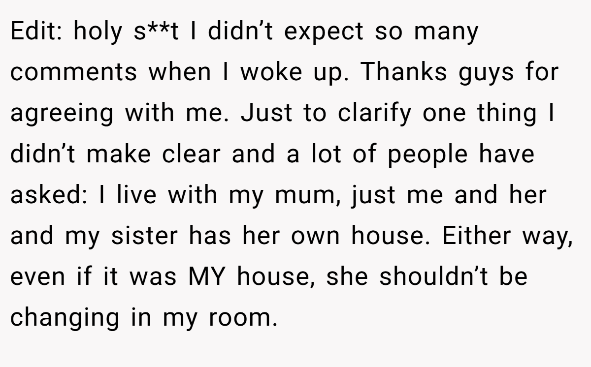 Edit: holy s**t I didn’t expect so many comments when I woke up. Thanks guys for agreeing with me. Just to clarify one thing I didn’t make clear and a lot of people have asked: I live with my mum, just me and her and my sister has her own house. Either way, even if it was MY house, she shouldn’t be changing in my room.