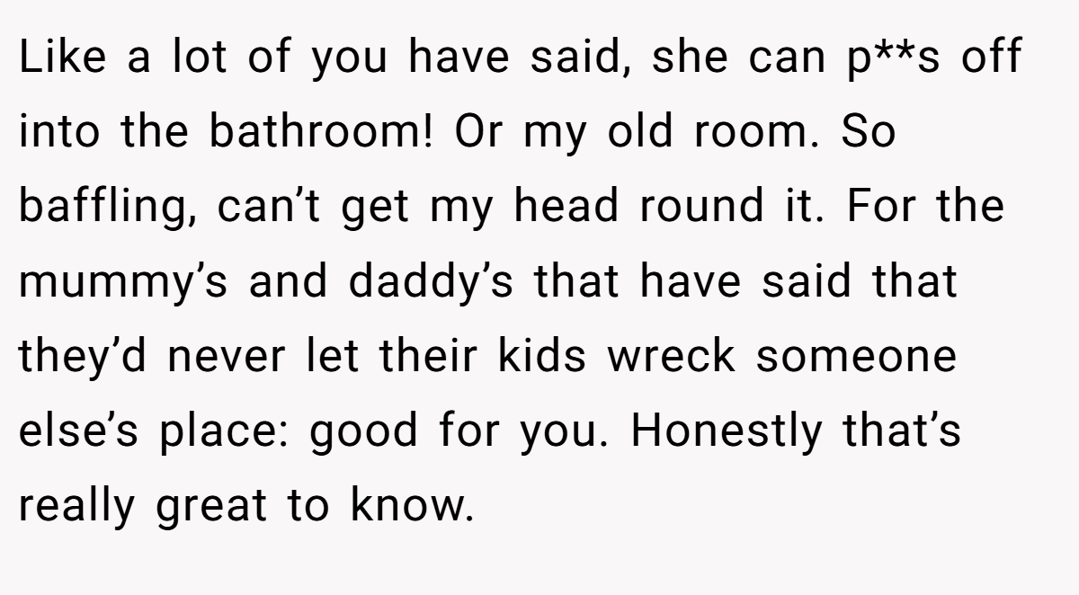 Like a lot of you have said, she can p**s off into the bathroom! Or my old room. So baffling, can’t get my head round it. For the mummy’s and daddy’s that have said that they’d never let their kids wreck someone else’s place: good for you. Honestly that’s really great to know.