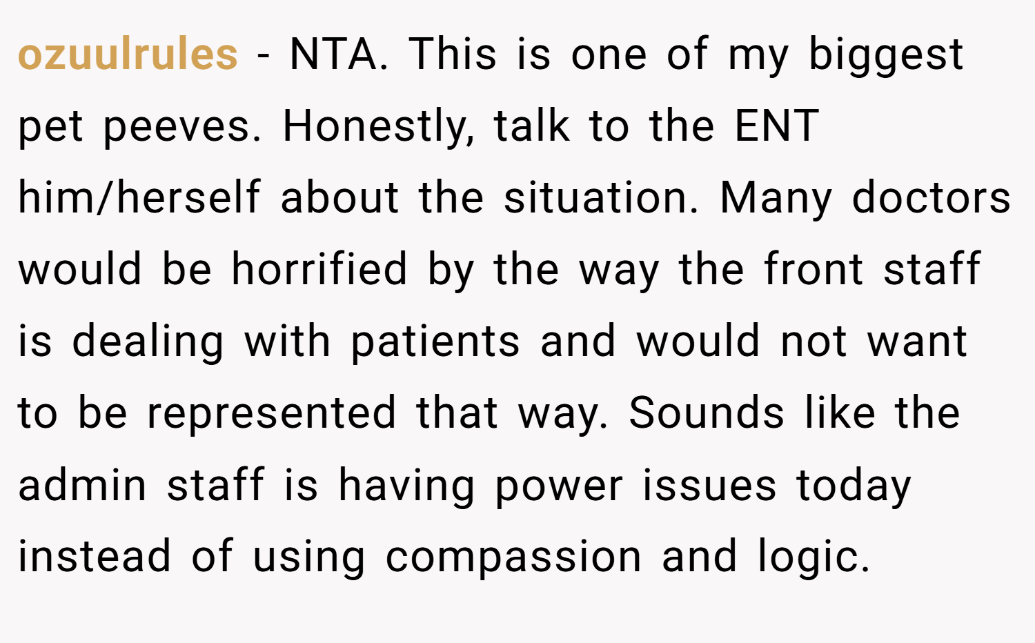 ozuulrules − NTA. This is one of my biggest pet peeves. Honestly, talk to the ENT him/herself about the situation. Many doctors would be horrified by the way the front staff is dealing with patients and would not want to be represented that way. Sounds like the admin staff is having power issues today instead of using compassion and logic.