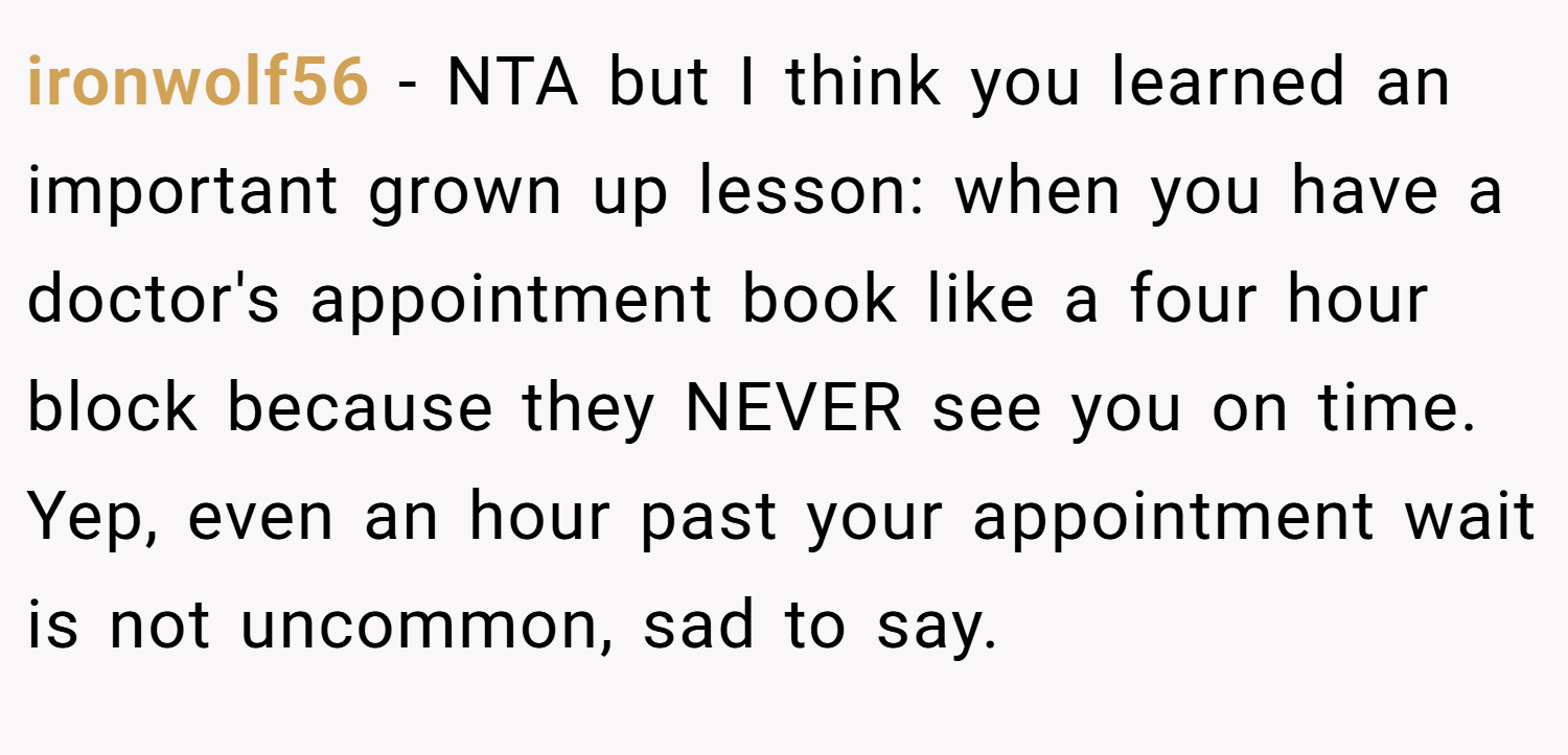 ironwolf56 − NTA but I think you learned an important grown up lesson: when you have a doctor's appointment book like a four hour block because they NEVER see you on time. Yep, even an hour past your appointment wait is not uncommon, sad to say.