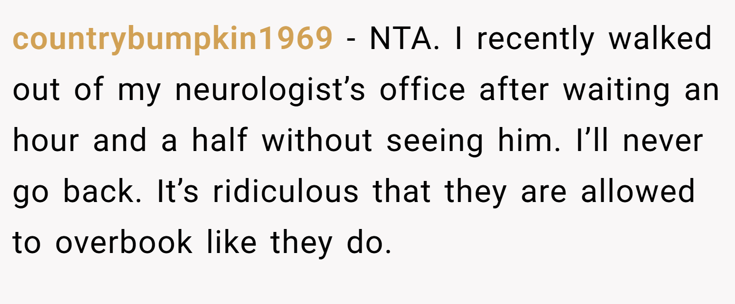 countrybumpkin1969 − NTA. I recently walked out of my neurologist’s office after waiting an hour and a half without seeing him. I’ll never go back. It’s ridiculous that they are allowed to overbook like they do.