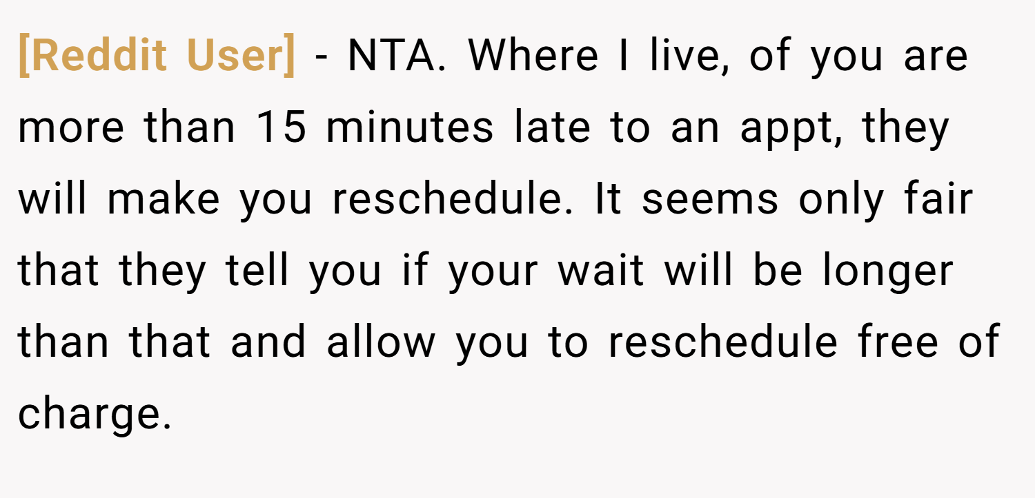 [Reddit User] − NTA. Where I live, of you are more than 15 minutes late to an appt, they will make you reschedule. It seems only fair that they tell you if your wait will be longer than that and allow you to reschedule free of charge.