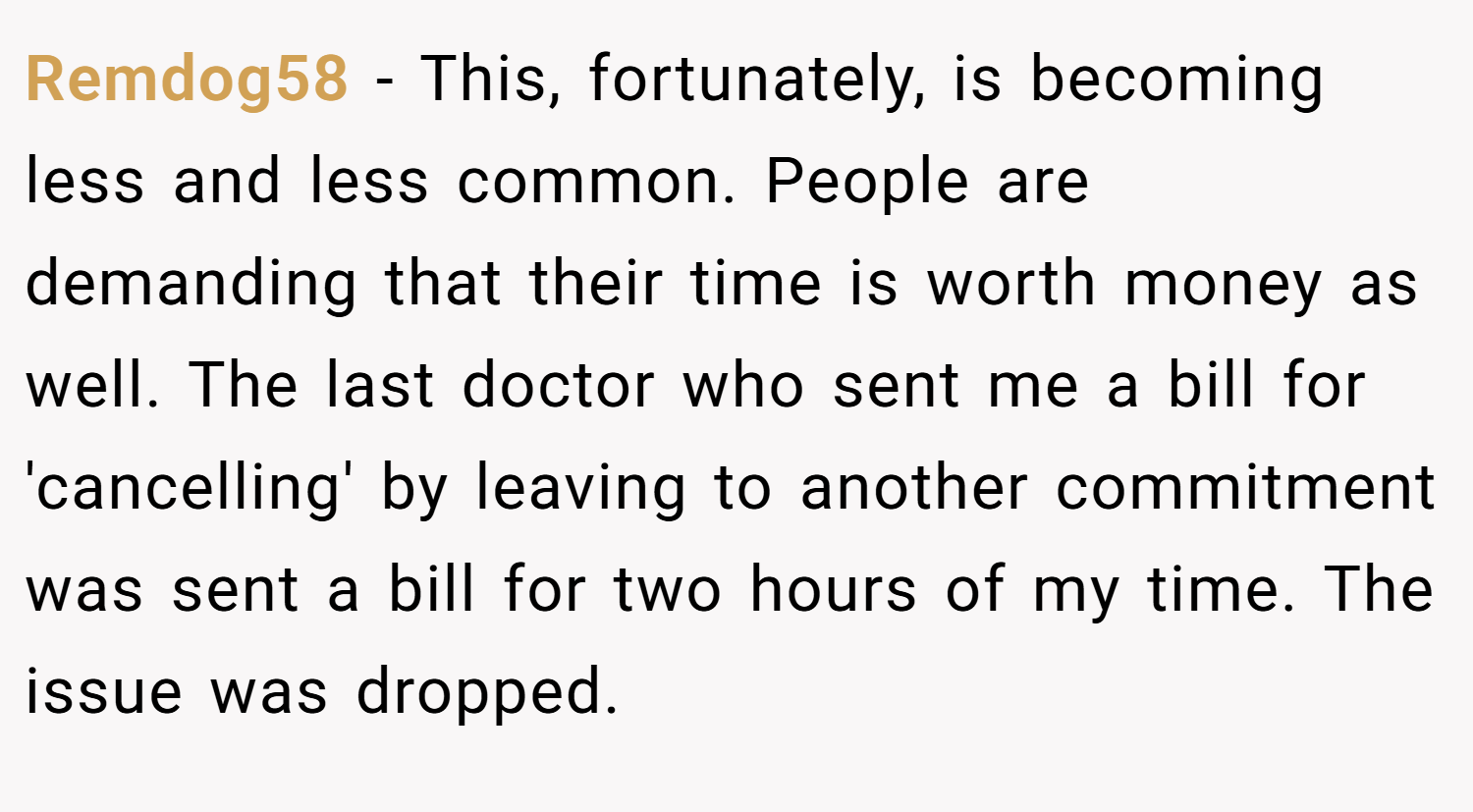 Remdog58 − This, fortunately, is becoming less and less common. People are demanding that their time is worth money as well. The last doctor who sent me a bill for 'cancelling' by leaving to another commitment was sent a bill for two hours of my time. The issue was dropped.