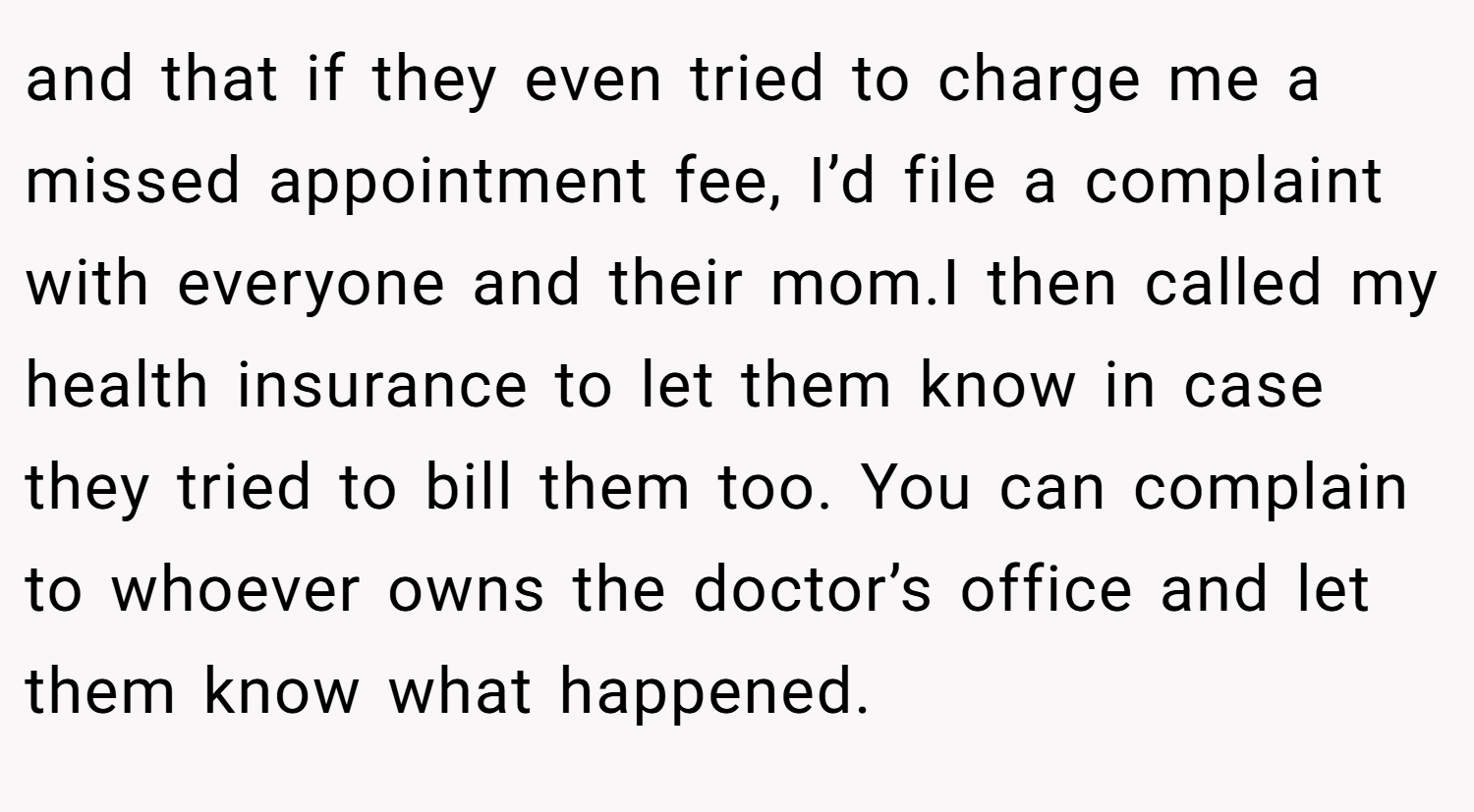 and that if they even tried to charge me a missed appointment fee, I’d file a complaint with everyone and their mom.I then called my health insurance to let them know in case they tried to bill them too. You can complain to whoever owns the doctor’s office and let them know what happened.