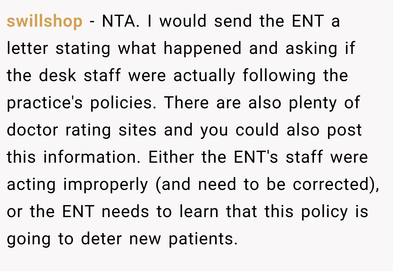swillshop − NTA. I would send the ENT a letter stating what happened and asking if the desk staff were actually following the practice's policies. There are also plenty of doctor rating sites and you could also post this information. Either the ENT's staff were acting improperly (and need to be corrected), or the ENT needs to learn that this policy is going to deter new patients.