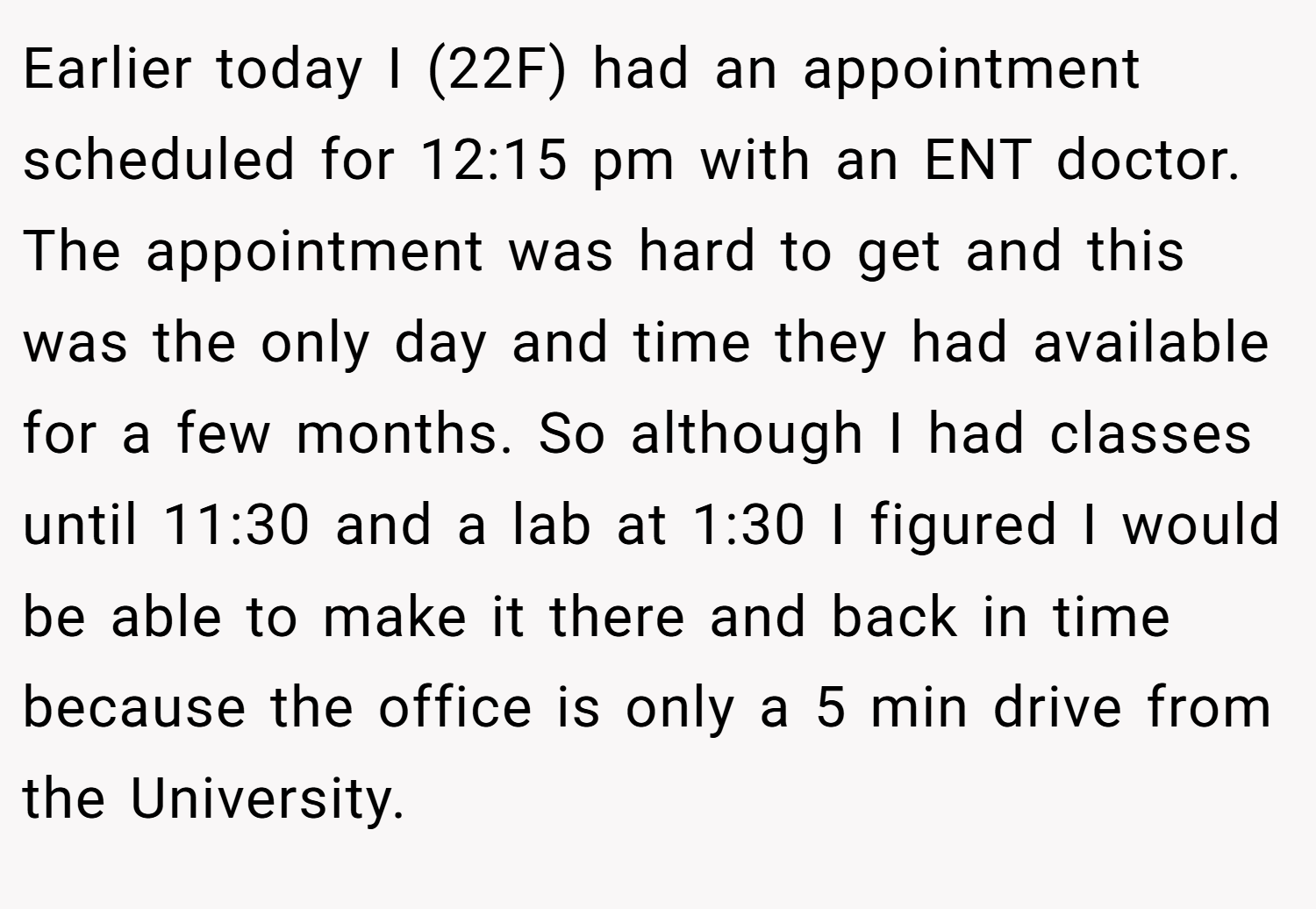 Earlier today I (22F) had an appointment scheduled for 12:15 pm with an ENT doctor. The appointment was hard to get and this was the only day and time they had available for a few months. So although I had classes until 11:30 and a lab at 1:30 I figured I would be able to make it there and back in time because the office is only a 5 min drive from the University.