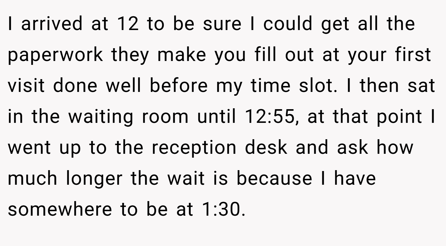 I arrived at 12 to be sure I could get all the paperwork they make you fill out at your first visit done well before my time slot. I then sat in the waiting room until 12:55, at that point I went up to the reception desk and ask how much longer the wait is because I have somewhere to be at 1:30.