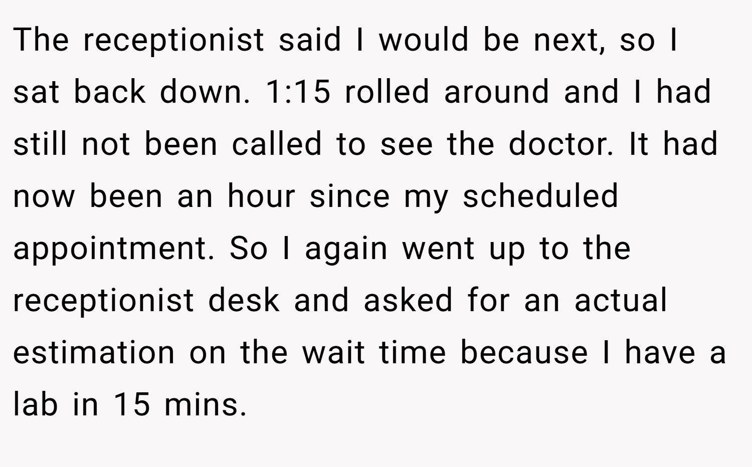 The receptionist said I would be next, so I sat back down. 1:15 rolled around and I had still not been called to see the doctor. It had now been an hour since my scheduled appointment. So I again went up to the receptionist desk and asked for an actual estimation on the wait time because I have a lab in 15 mins.
