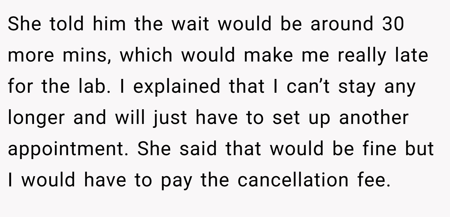 She told him the wait would be around 30 more mins, which would make me really late for the lab. I explained that I can’t stay any longer and will just have to set up another appointment. She said that would be fine but I would have to pay the cancellation fee.
