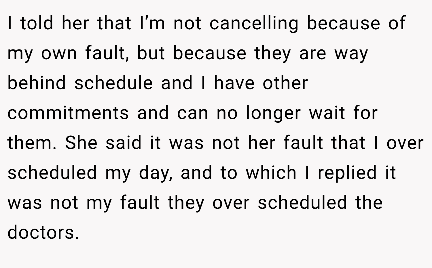 I told her that I’m not cancelling because of my own fault, but because they are way behind schedule and I have other commitments and can no longer wait for them. She said it was not her fault that I over scheduled my day, and to which I replied it was not my fault they over scheduled the doctors.