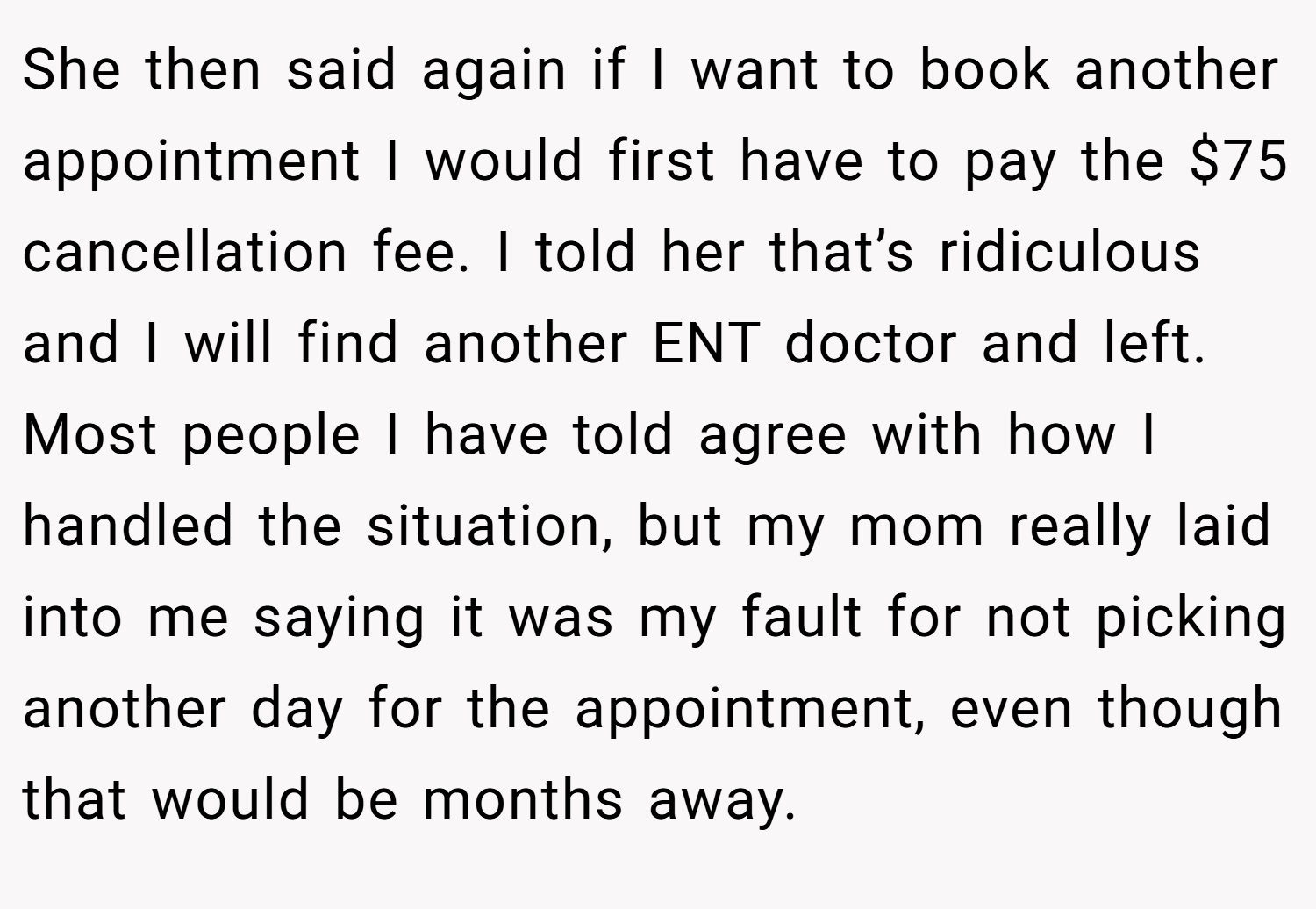 She then said again if I want to book another appointment I would first have to pay the $75 cancellation fee. I told her that’s ridiculous and I will find another ENT doctor and left. Most people I have told agree with how I handled the situation, but my mom really laid into me saying it was my fault for not picking another day for the appointment, even though that would be months away.