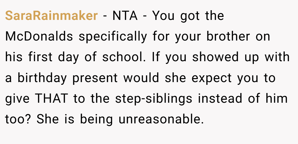 SaraRainmaker − NTA - You got the McDonalds specifically for your brother on his first day of school. If you showed up with a birthday present would she expect you to give THAT to the step-siblings instead of him too? She is being unreasonable.
