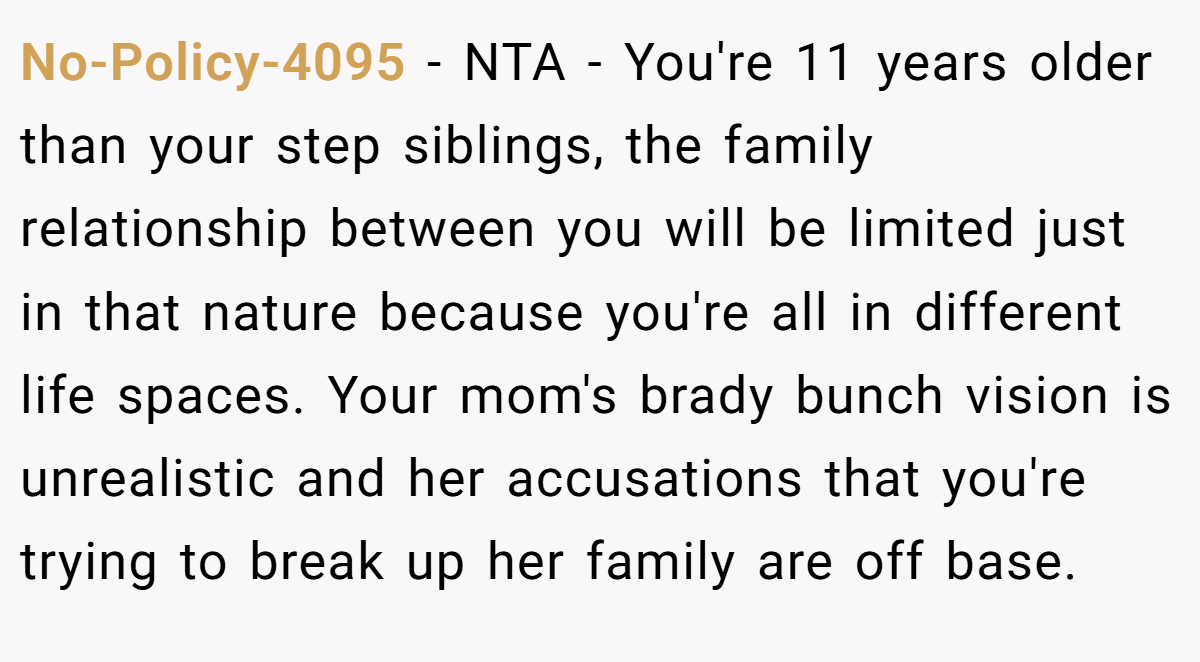 No-Policy-4095 − NTA - You're 11 years older than your step siblings, the family relationship between you will be limited just in that nature because you're all in different life spaces. Your mom's brady bunch vision is unrealistic and her accusations that you're trying to break up her family are off base.