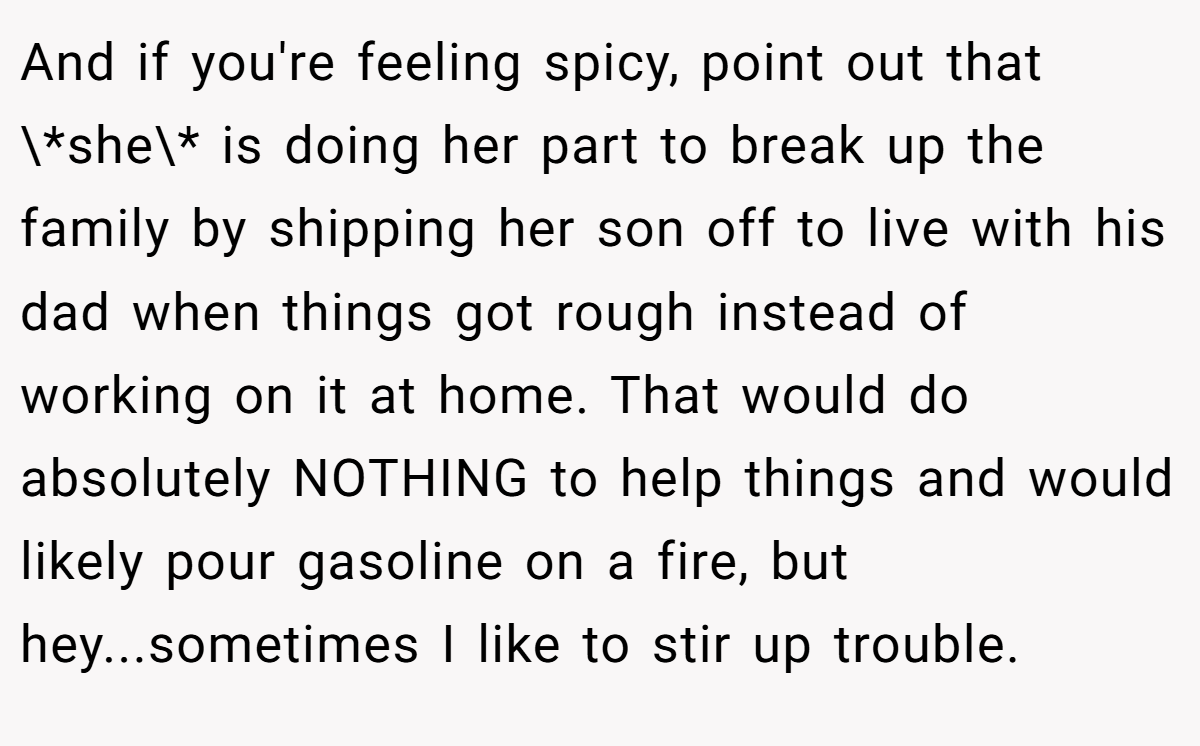 And if you're feeling spicy, point out that \*she\* is doing her part to break up the family by shipping her son off to live with his dad when things got rough instead of working on it at home. That would do absolutely NOTHING to help things and would likely pour gasoline on a fire, but hey...sometimes I like to stir up trouble.