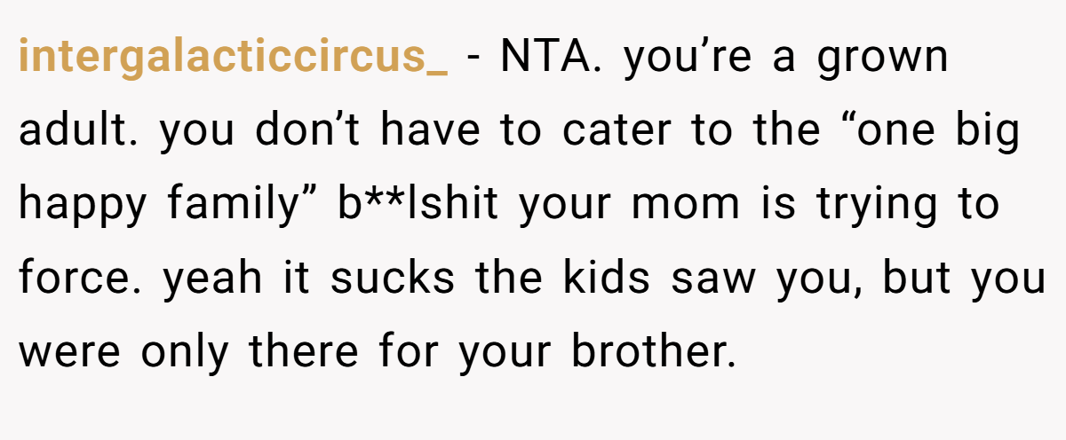 intergalacticcircus_ − NTA. you’re a grown adult. you don’t have to cater to the “one big happy family” b**lshit your mom is trying to force. yeah it sucks the kids saw you, but you were only there for your brother.