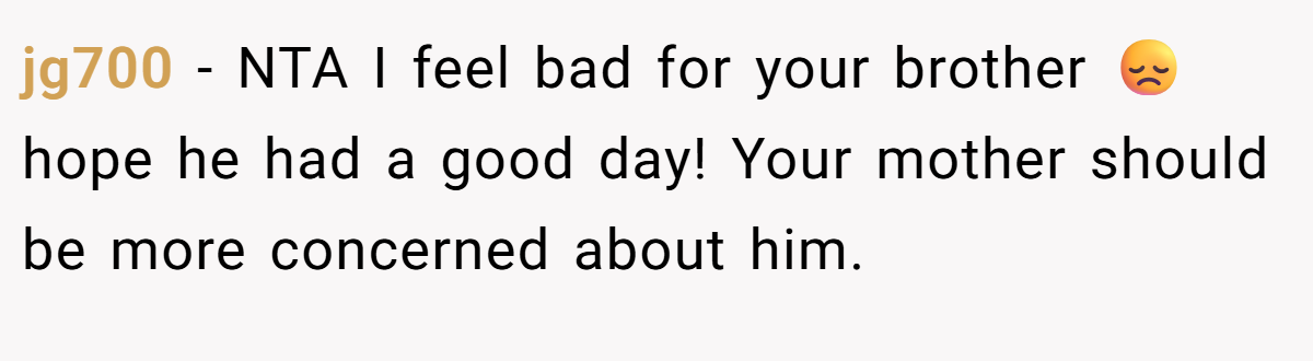 jg700 − NTA I feel bad for your brother 😞 hope he had a good day! Your mother should be more concerned about him.