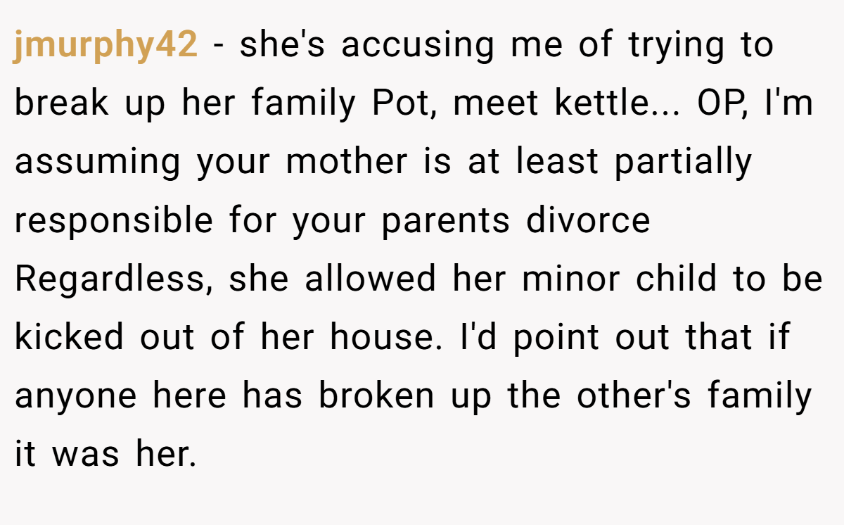 jmurphy42 − she's accusing me of trying to break up her family Pot, meet kettle... OP, I'm assuming your mother is at least partially responsible for your parents divorce Regardless, she allowed her minor child to be kicked out of her house. I'd point out that if anyone here has broken up the other's family it was her.