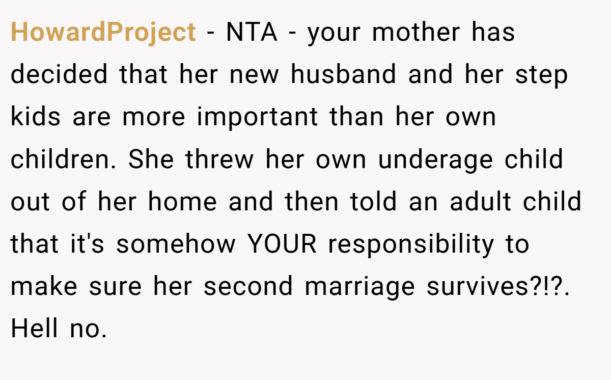 HowardProject − NTA - your mother has decided that her new husband and her step kids are more important than her own children. She threw her own underage child out of her home and then told an adult child that it's somehow YOUR responsibility to make sure her second marriage survives?!?. Hell no.