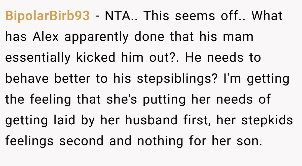 BipolarBirb93 − NTA.. This seems off.. What has Alex apparently done that his mam essentially kicked him out?. He needs to behave better to his stepsiblings? I'm getting the feeling that she's putting her needs of getting laid by her husband first, her stepkids feelings second and nothing for her son.
