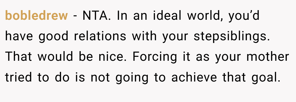 bobledrew − NTA. In an ideal world, you’d have good relations with your stepsiblings. That would be nice. Forcing it as your mother tried to do is not going to achieve that goal.