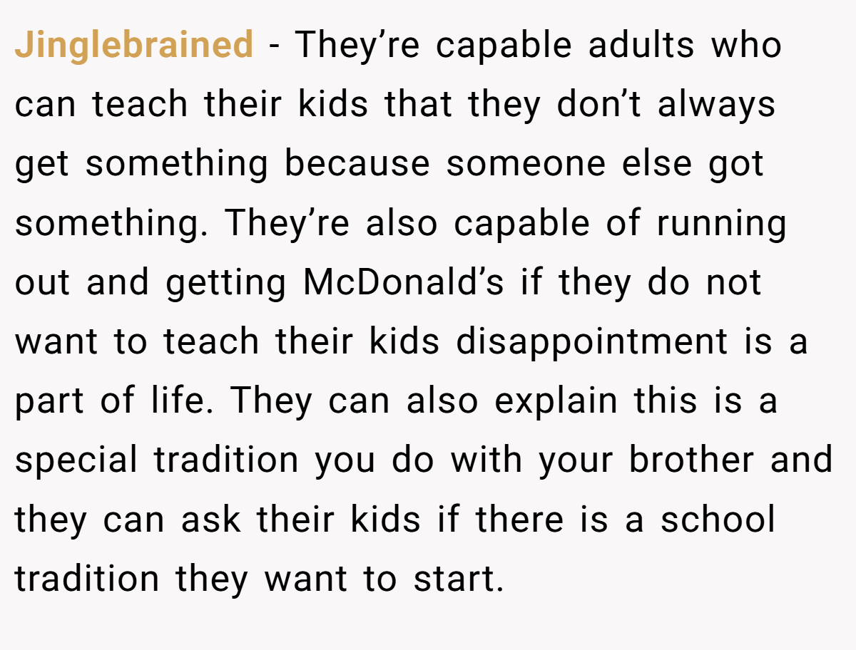 Jinglebrained − They’re capable adults who can teach their kids that they don’t always get something because someone else got something. They’re also capable of running out and getting McDonald’s if they do not want to teach their kids disappointment is a part of life. They can also explain this is a special tradition you do with your brother and they can ask their kids if there is a school tradition they want to start.