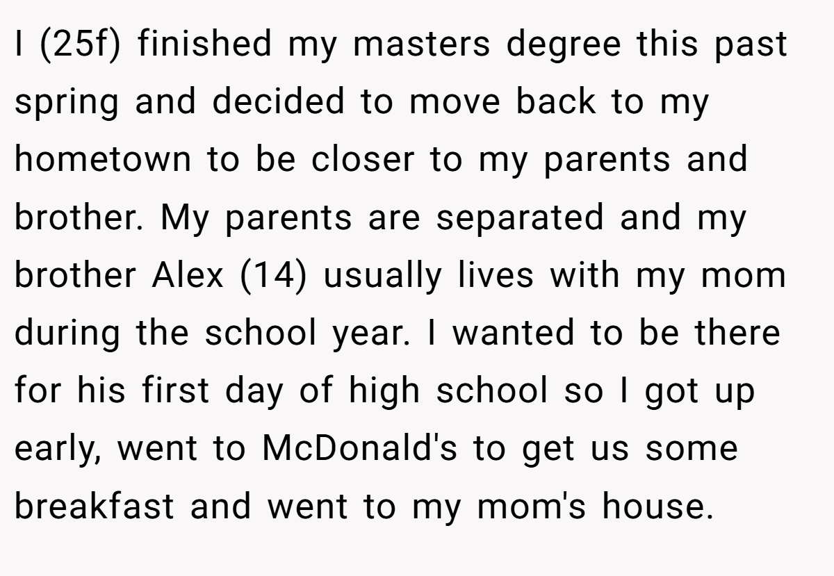I (25f) finished my masters degree this past spring and decided to move back to my hometown to be closer to my parents and brother. My parents are separated and my brother Alex (14) usually lives with my mom during the school year. I wanted to be there for his first day of high school so I got up early, went to McDonald's to get us some breakfast and went to my mom's house.