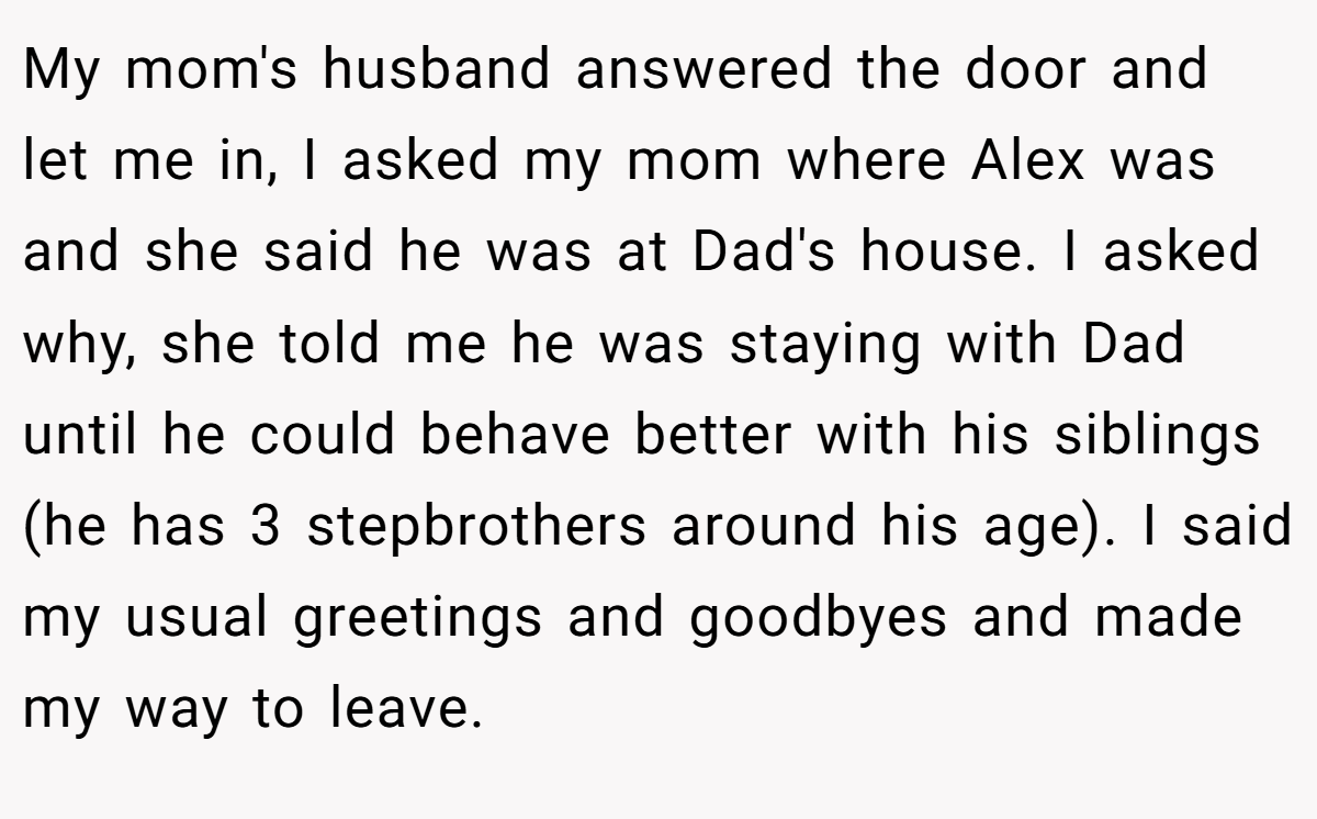 My mom's husband answered the door and let me in, I asked my mom where Alex was and she said he was at Dad's house. I asked why, she told me he was staying with Dad until he could behave better with his siblings (he has 3 stepbrothers around his age). I said my usual greetings and goodbyes and made my way to leave.