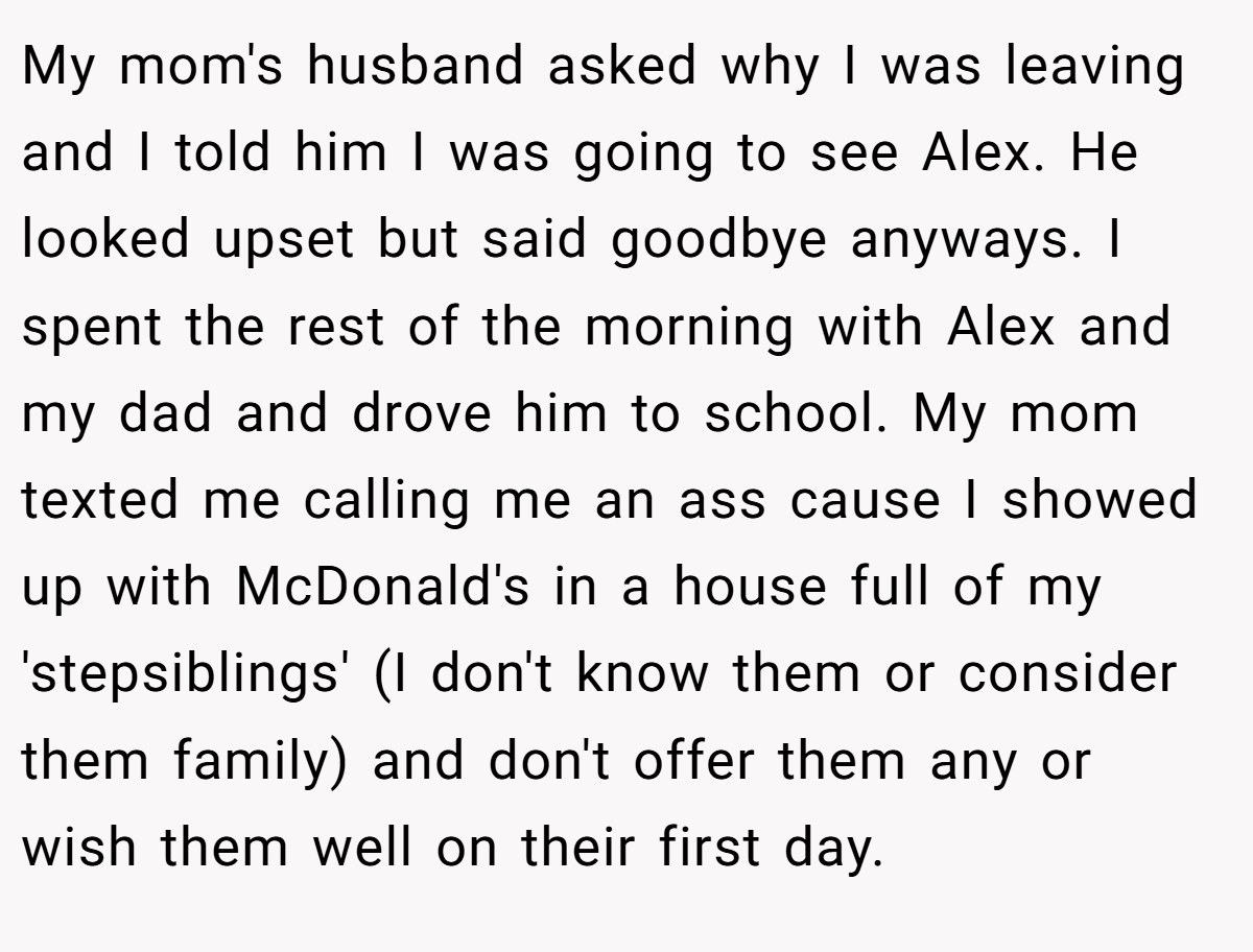 My mom's husband asked why I was leaving and I told him I was going to see Alex. He looked upset but said goodbye anyways. I spent the rest of the morning with Alex and my dad and drove him to school. My mom texted me calling me an ass cause I showed up with McDonald's in a house full of my 'stepsiblings' (I don't know them or consider them family) and don't offer them any or wish them well on their first day.