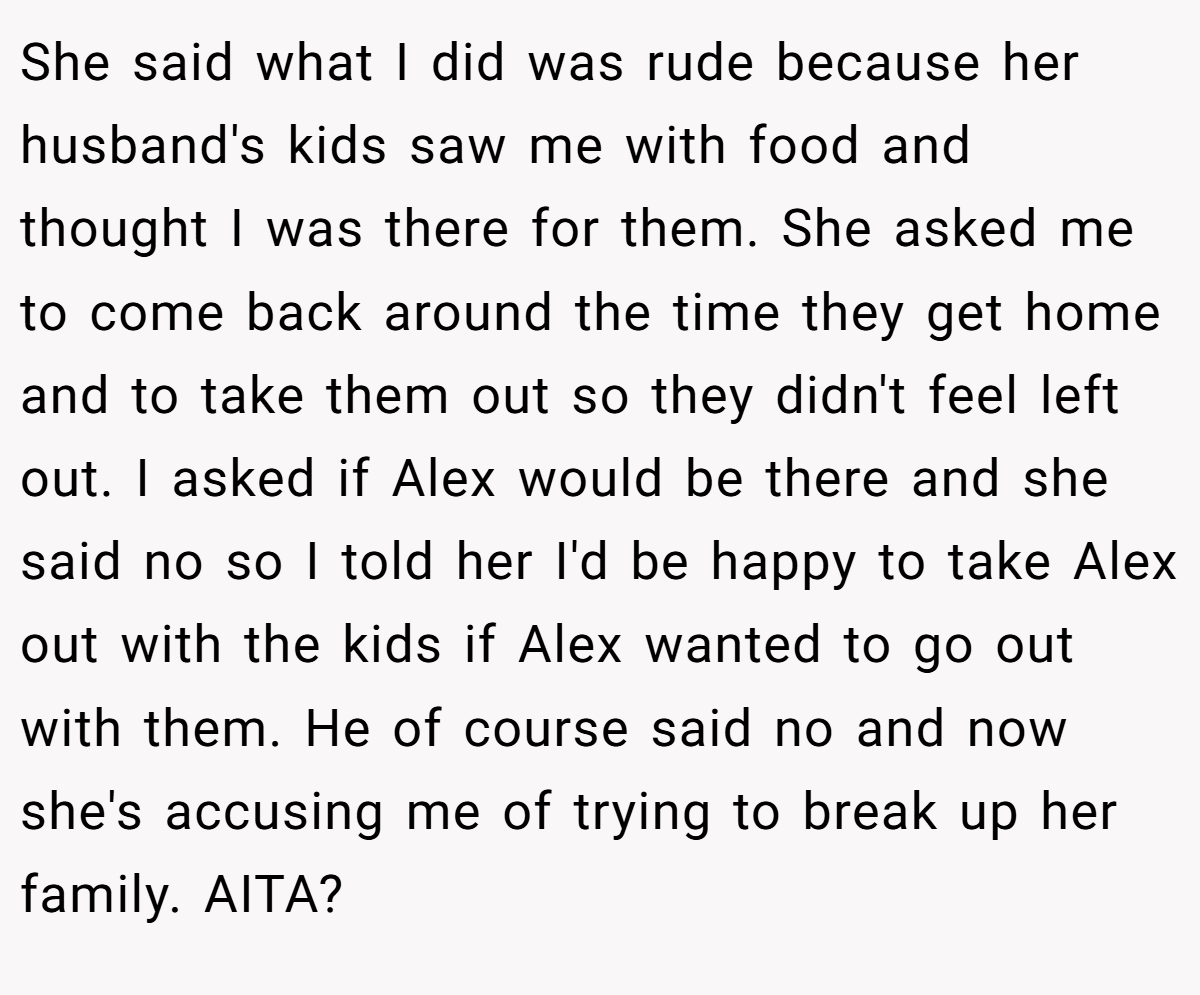 She said what I did was rude because her husband's kids saw me with food and thought I was there for them. She asked me to come back around the time they get home and to take them out so they didn't feel left out. I asked if Alex would be there and she said no so I told her I'd be happy to take Alex out with the kids if Alex wanted to go out with them. He of course said no and now she's accusing me of trying to break up her family. AITA?