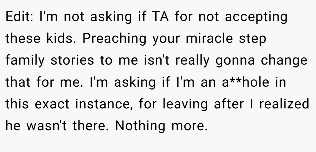 Edit: I'm not asking if TA for not accepting these kids. Preaching your miracle step family stories to me isn't really gonna change that for me. I'm asking if I'm an a**hole in this exact instance, for leaving after I realized he wasn't there. Nothing more.