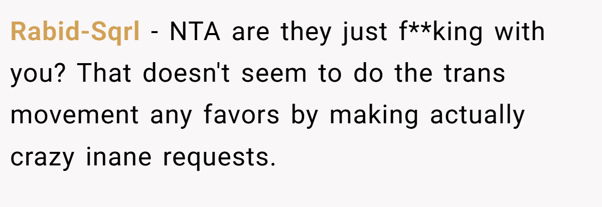 Rabid-Sqrl - NTA are they just f**king with you? That doesn't seem to do the trans movement any favors by making actually crazy inane requests.