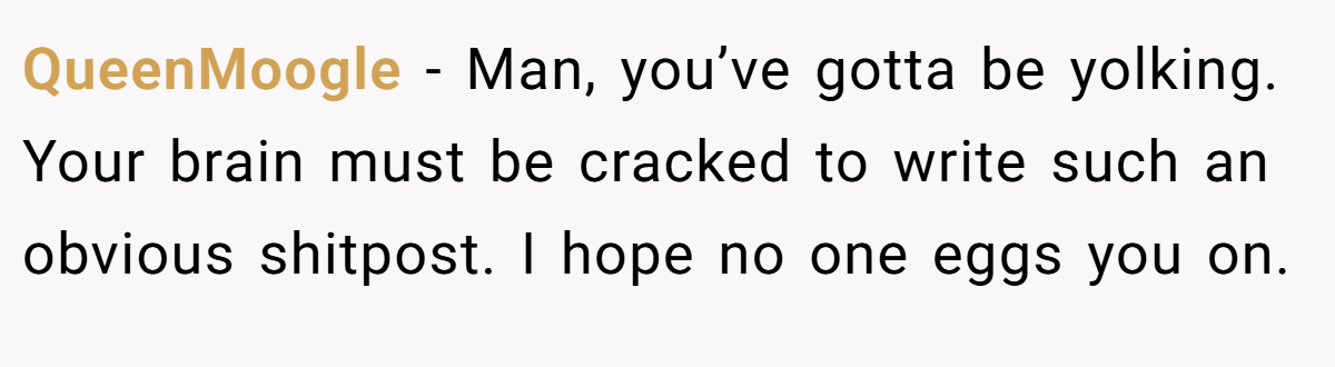 QueenMoogle - Man, you’ve gotta be yolking. Your brain must be cracked to write such an obvious shitpost. I hope no one eggs you on.