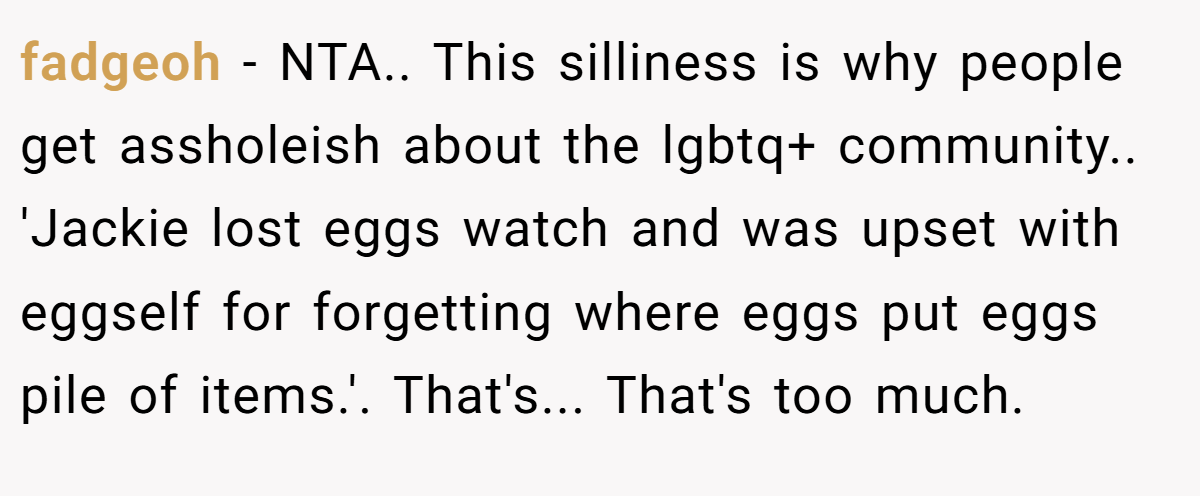 fadgeoh - NTA.. This silliness is why people get assholeish about the lgbtq+ community.. 'Jackie lost eggs watch and was upset with eggself for forgetting where eggs put eggs pile of items.'. That's... That's too much.