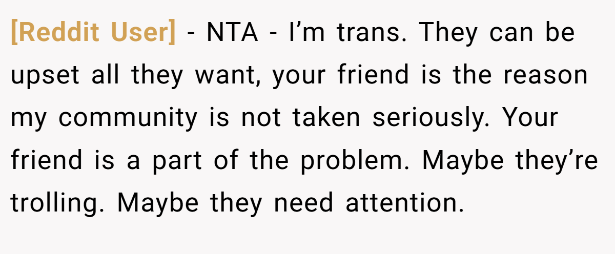 [Reddit User] - NTA - I’m trans. They can be upset all they want, your friend is the reason my community is not taken seriously. Your friend is a part of the problem. Maybe they’re trolling. Maybe they need attention.