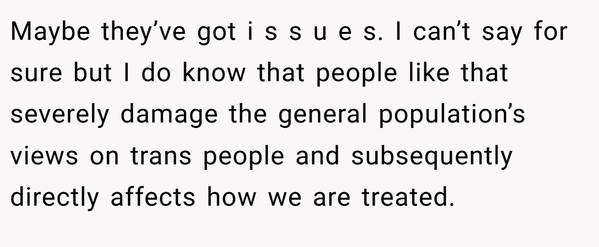 Maybe they’ve got i s s u e s. I can’t say for sure but I do know that people like that severely damage the general population’s views on trans people and subsequently directly affects how we are treated.