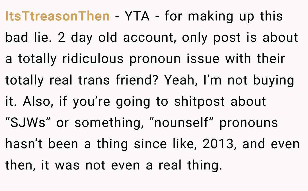 ItsTtreasonThen - YTA - for making up this bad lie. 2 day old account, only post is about a totally ridiculous pronoun issue with their totally real trans friend? Yeah, I’m not buying it. Also, if you’re going to shitpost about “SJWs” or something, “nounself” pronouns hasn’t been a thing since like, 2013, and even then, it was not even a real thing.