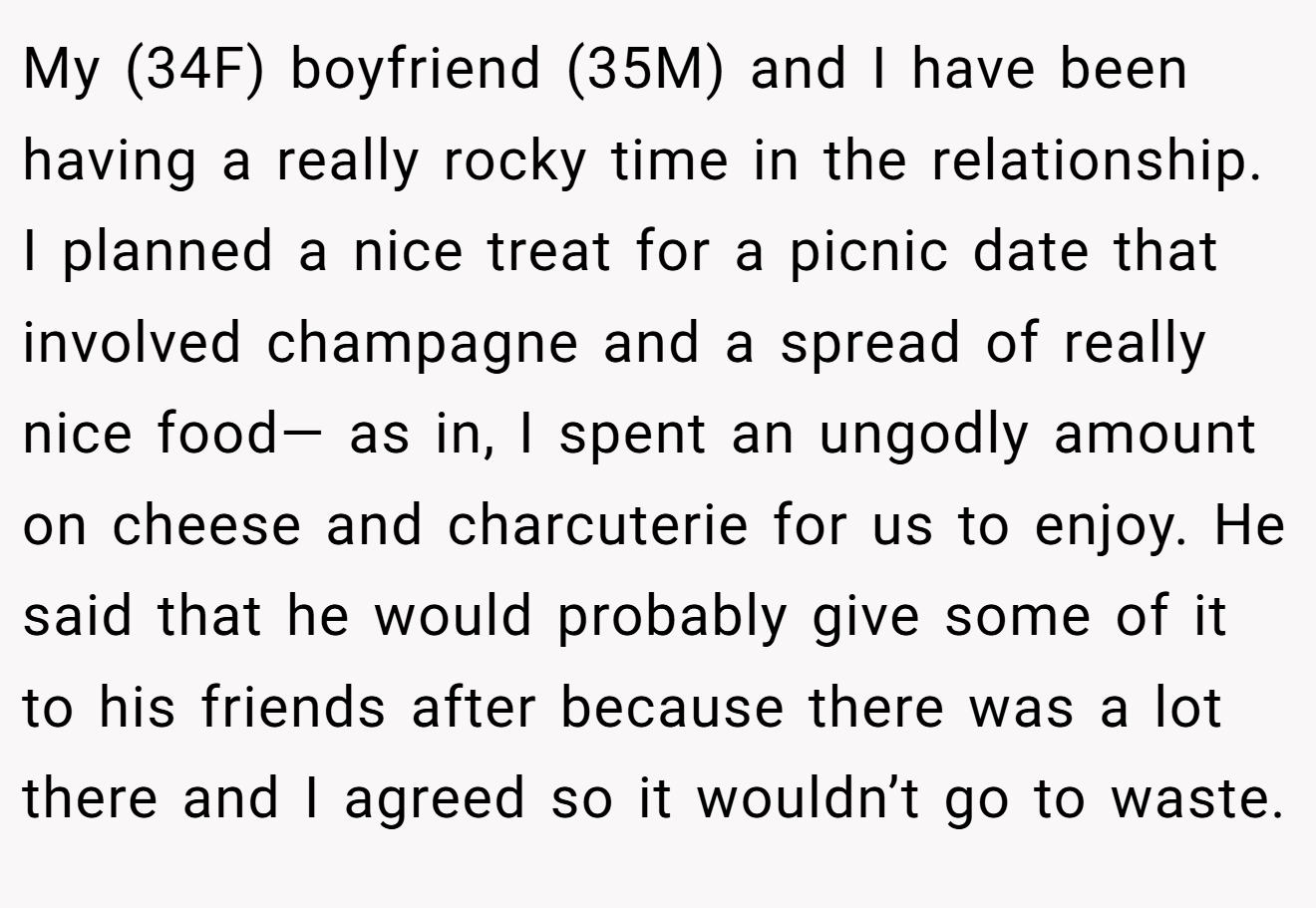 My (34F) boyfriend (35M) and I have been having a really rocky time in the relationship. I planned a nice treat for a picnic date that involved champagne and a spread of really nice food— as in, I spent an ungodly amount on cheese and charcuterie for us to enjoy. He said that he would probably give some of it to his friends after because there was a lot there and I agreed so it wouldn’t go to waste.