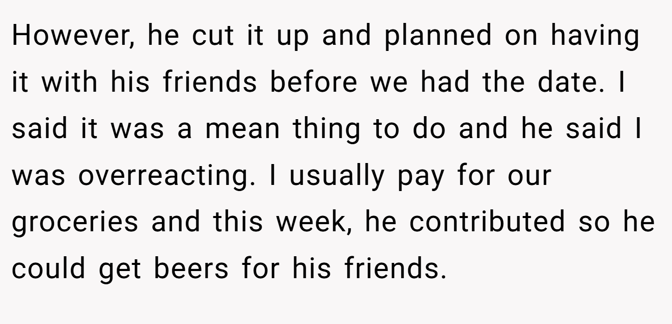 However, he cut it up and planned on having it with his friends before we had the date. I said it was a mean thing to do and he said I was overreacting. I usually pay for our groceries and this week, he contributed so he could get beers for his friends.