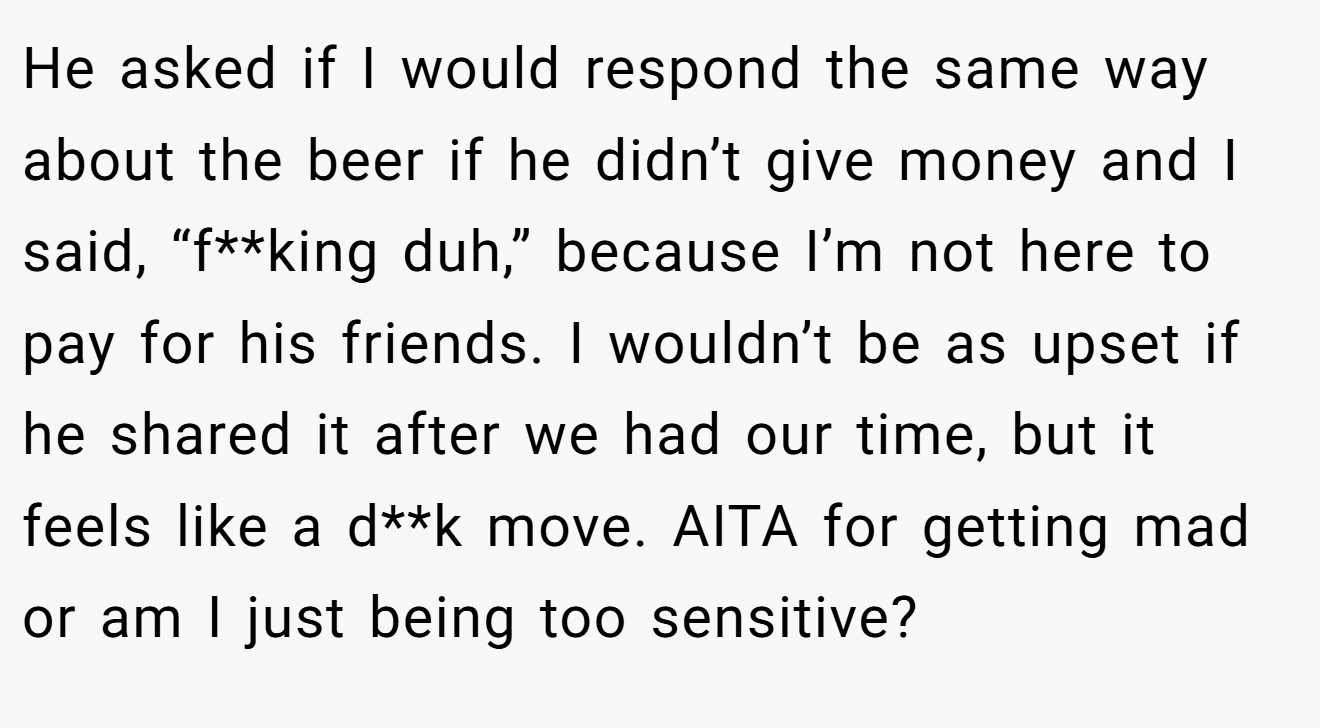 He asked if I would respond the same way about the beer if he didn’t give money and I said, “f**king duh,” because I’m not here to pay for his friends. I wouldn’t be as upset if he shared it after we had our time, but it feels like a d**k move. AITA for getting mad or am I just being too sensitive?