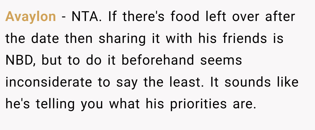 Avaylon - NTA. If there's food left over after the date then sharing it with his friends is NBD, but to do it beforehand seems inconsiderate to say the least. It sounds like he's telling you what his priorities are.