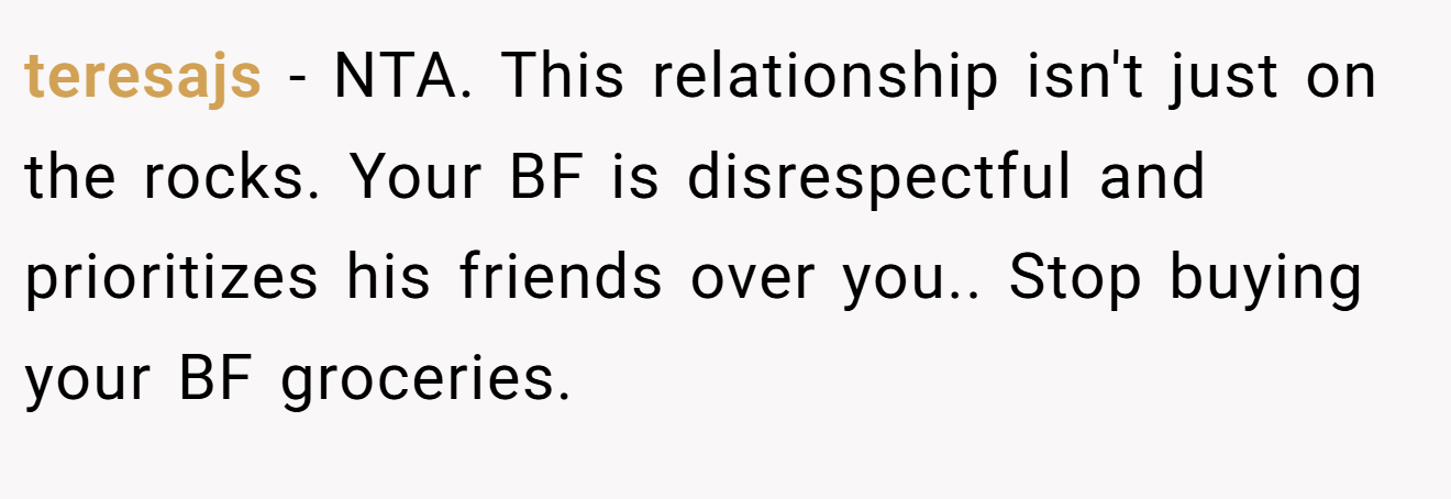 teresajs - NTA. This relationship isn't just on the rocks. Your BF is disrespectful and prioritizes his friends over you.. Stop buying your BF groceries.