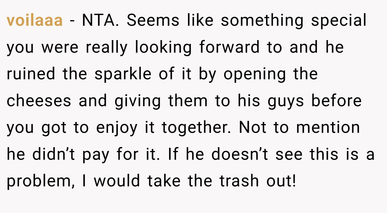 voilaaa - NTA. Seems like something special you were really looking forward to and he ruined the sparkle of it by opening the cheeses and giving them to his guys before you got to enjoy it together. Not to mention he didn’t pay for it. If he doesn’t see this is a problem, I would take the trash out!