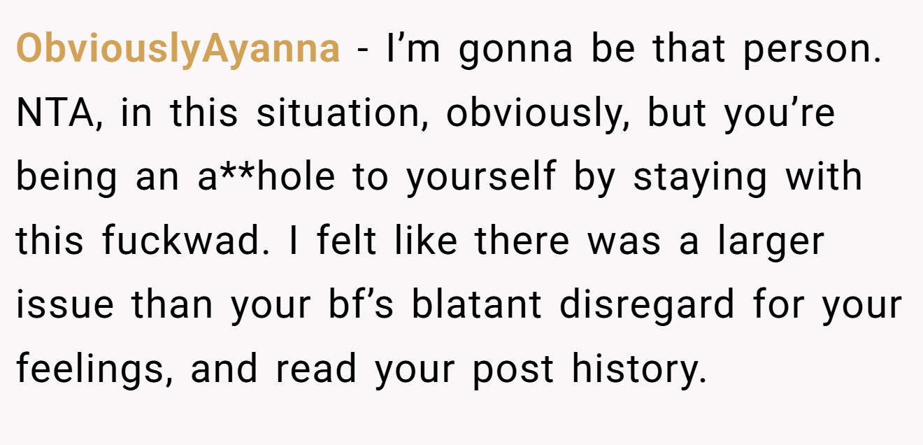 ObviouslyAyanna - I’m gonna be that person. NTA, in this situation, obviously, but you’re being an a**hole to yourself by staying with this fuckwad. I felt like there was a larger issue than your bf’s blatant disregard for your feelings, and read your post history.