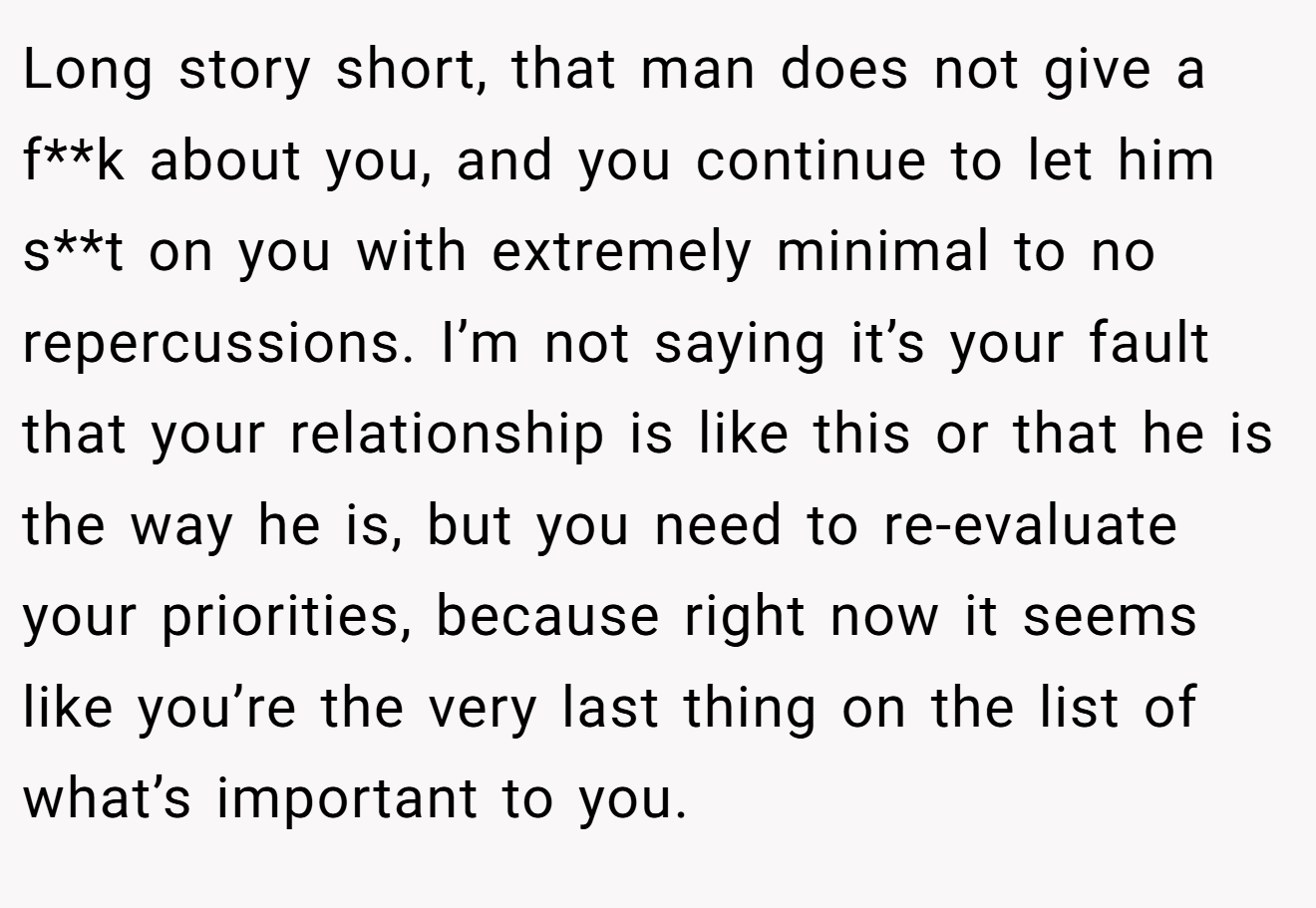 Long story short, that man does not give a f**k about you, and you continue to let him s**t on you with extremely minimal to no repercussions. I’m not saying it’s your fault that your relationship is like this or that he is the way he is, but you need to re-evaluate your priorities, because right now it seems like you’re the very last thing on the list of what’s important to you.