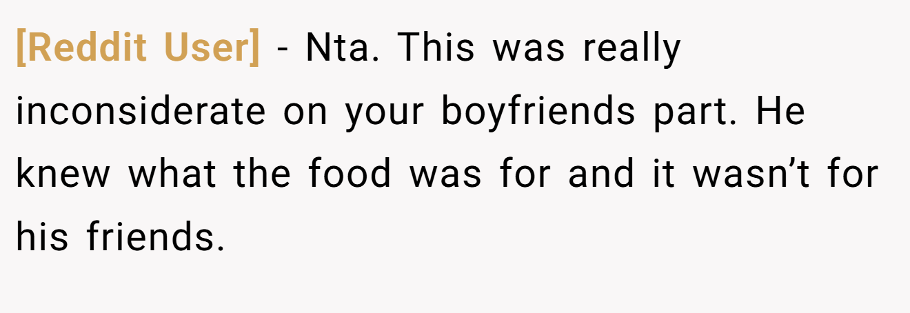 [Reddit User] - Nta. This was really inconsiderate on your boyfriends part. He knew what the food was for and it wasn’t for his friends.